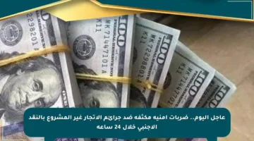عاجل اليوم.. ضربات أمنية مكثفة ضد جرائم الإتجار غير المشروع بالنقد الأجنبي خلال 24 ساعة